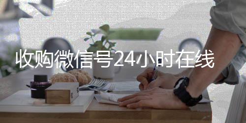 收购微信号24小时vx号回收平台在线秒结平台（收购微信号立马结账）