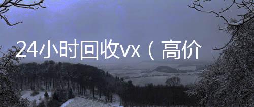 24小时回收v24小时回收微信x（高价24小时回收vx）